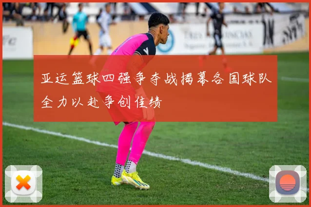 亚运篮球四强争夺战揭幕各国球队全力以赴争创佳绩