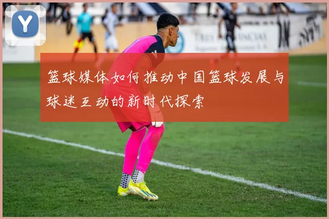 篮球媒体如何推动中国篮球发展与球迷互动的新时代探索