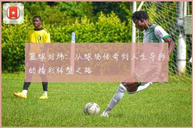 篮球刘炜：从球场传奇到人生导师的精彩转型之路