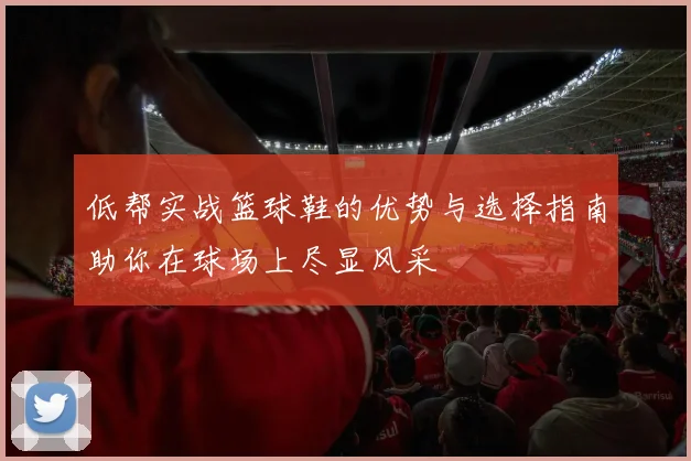 低帮实战篮球鞋的优势与选择指南助你在球场上尽显风采