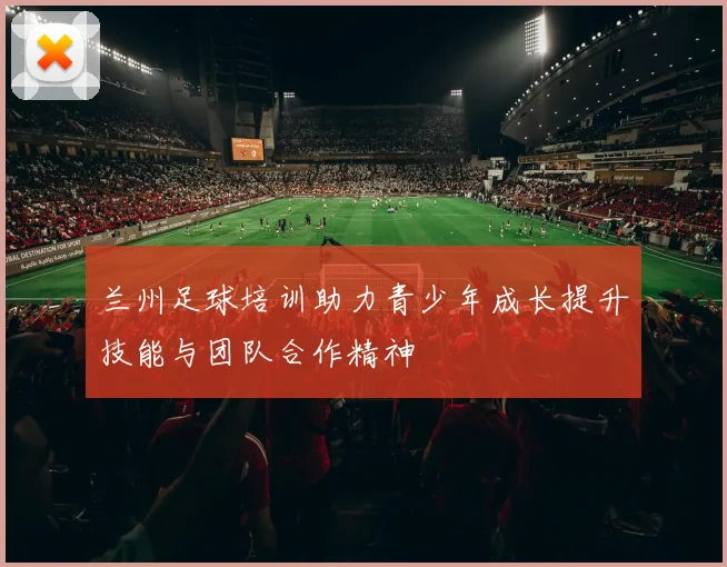 兰州足球培训助力青少年成长提升技能与团队合作精神