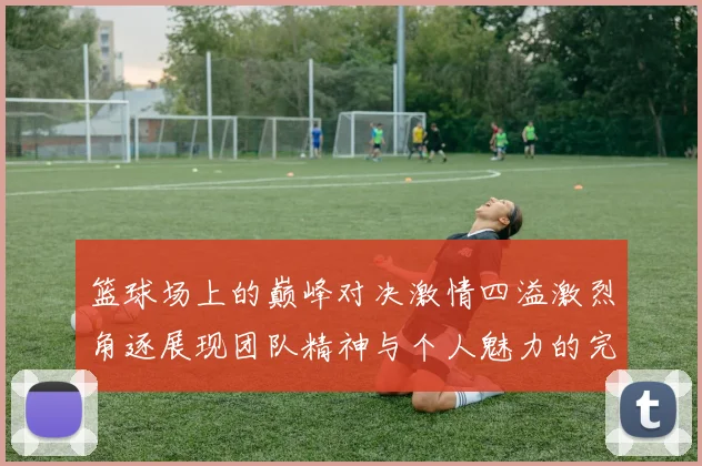 篮球场上的巅峰对决激情四溢激烈角逐展现团队精神与个人魅力的完美结合