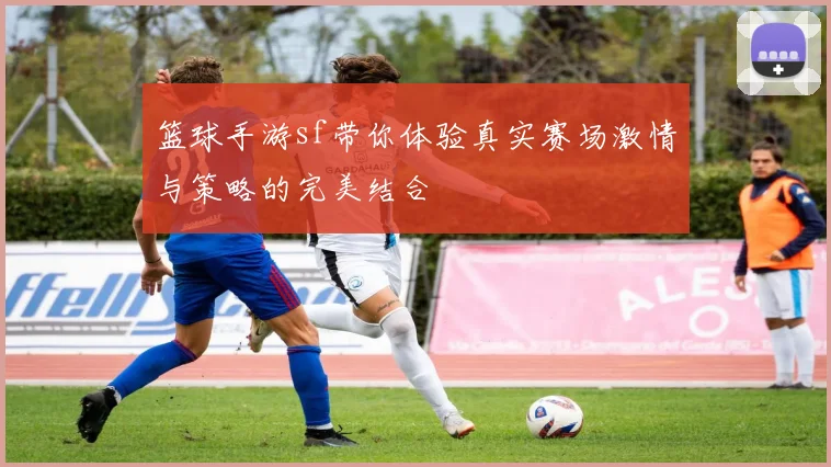 篮球手游sf带你体验真实赛场激情与策略的完美结合