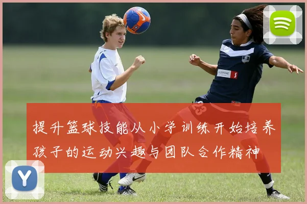 提升篮球技能从小学训练开始培养孩子的运动兴趣与团队合作精神