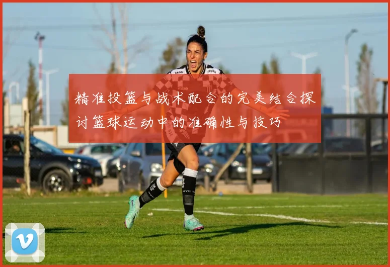 精准投篮与战术配合的完美结合探讨篮球运动中的准确性与技巧