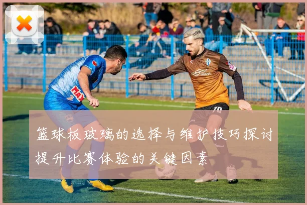 篮球板玻璃的选择与维护技巧探讨提升比赛体验的关键因素