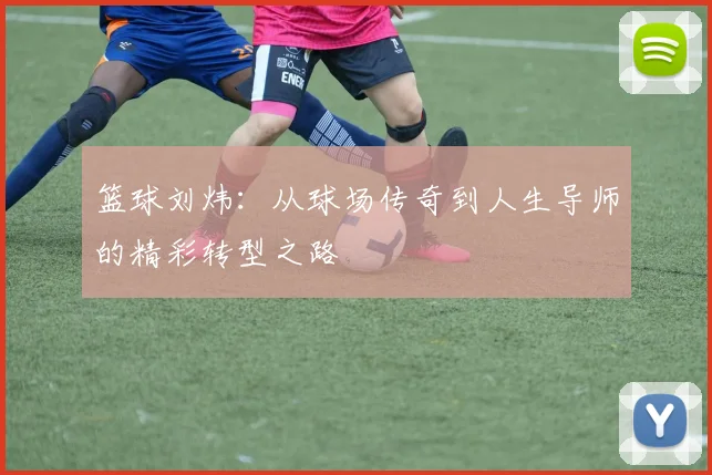 篮球刘炜：从球场传奇到人生导师的精彩转型之路