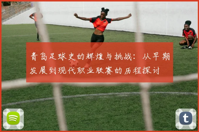 青岛足球史的辉煌与挑战：从早期发展到现代职业联赛的历程探讨