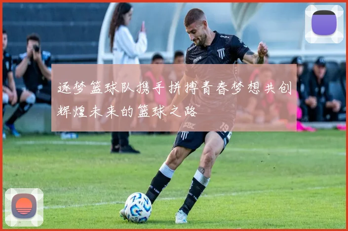 逐梦篮球队携手拼搏青春梦想共创辉煌未来的篮球之路