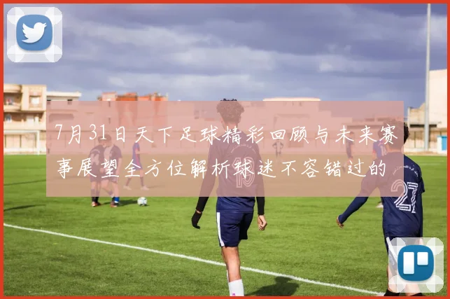 7月31日天下足球精彩回顾与未来赛事展望全方位解析球迷不容错过的足球盛宴